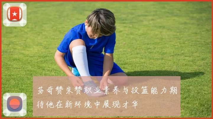 芬奇赞朱赞职业素养与投篮能力期待他在新环境中展现才华