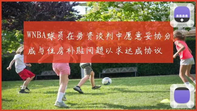 WNBA球员在劳资谈判中愿意妥协分成与住房补贴问题以求达成协议