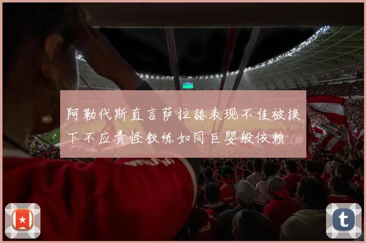 阿勒代斯直言萨拉赫表现不佳被换下不应责怪教练如同巨婴般依赖