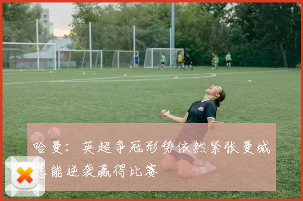 哈曼：英超争冠形势依然紧张曼城总能逆袭赢得比赛