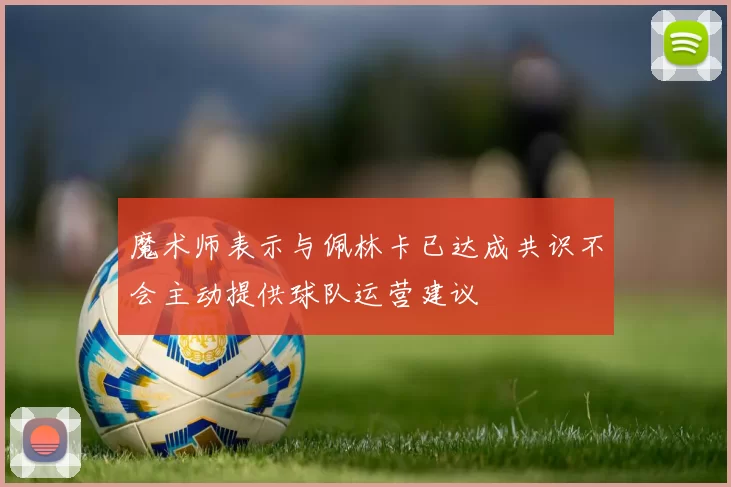 魔术师表示与佩林卡已达成共识不会主动提供球队运营建议