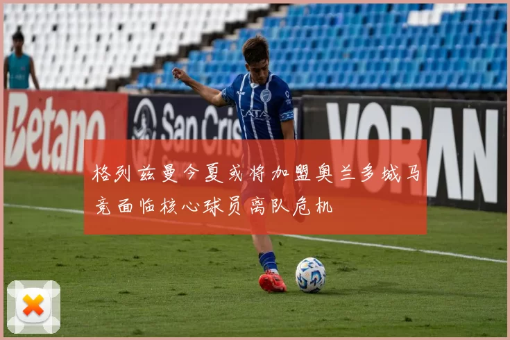 格列兹曼今夏或将加盟奥兰多城马竞面临核心球员离队危机