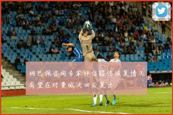 姆巴佩咨询专家评估膝伤恢复情况有望在对曼城次回合复出