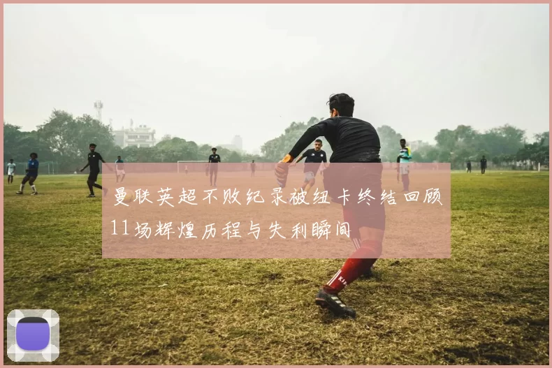 曼联英超不败纪录被纽卡终结回顾11场辉煌历程与失利瞬间