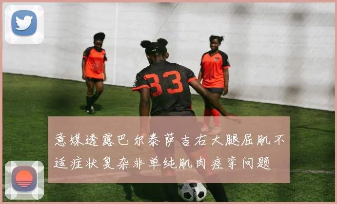 意媒透露巴尔泰萨吉右大腿屈肌不适症状复杂非单纯肌肉痉挛问题