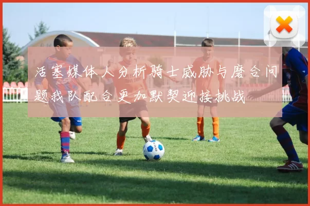 活塞媒体人分析骑士威胁与磨合问题我队配合更加默契迎接挑战