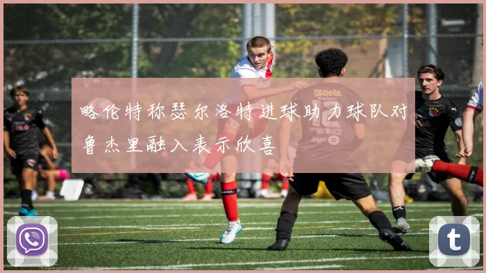 略伦特称瑟尔洛特进球助力球队对鲁杰里融入表示欣喜