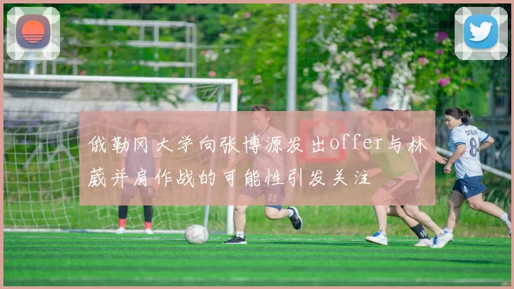 俄勒冈大学向张博源发出offer与林葳并肩作战的可能性引发关注