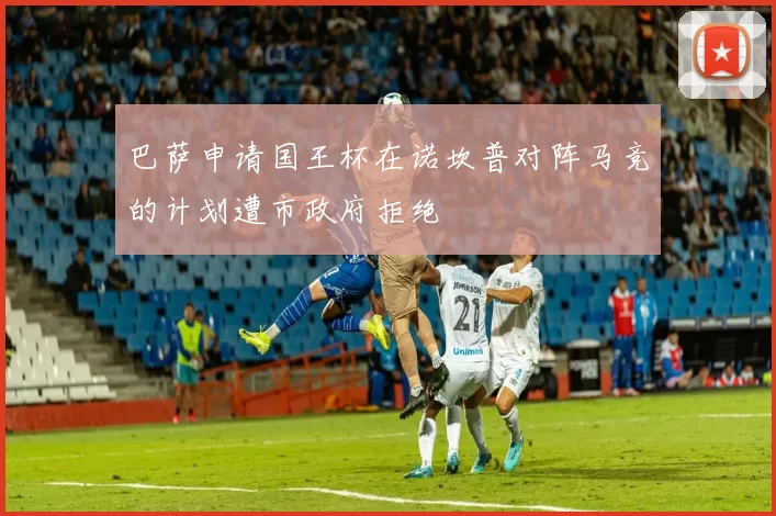 巴萨申请国王杯在诺坎普对阵马竞的计划遭市政府拒绝