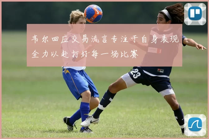 韦尔回应交易流言专注于自身表现全力以赴打好每一场比赛