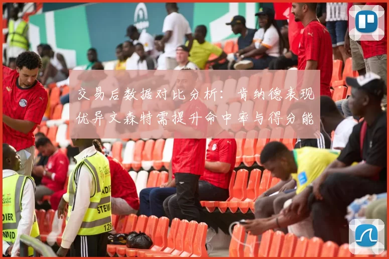 交易后数据对比分析：肯纳德表现优异文森特需提升命中率与得分能力