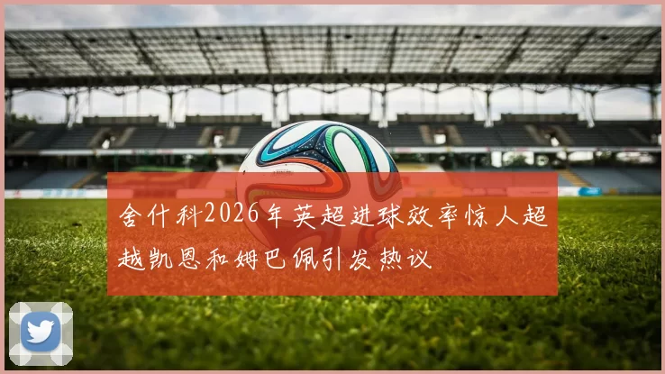 舍什科2026年英超进球效率惊人超越凯恩和姆巴佩引发热议