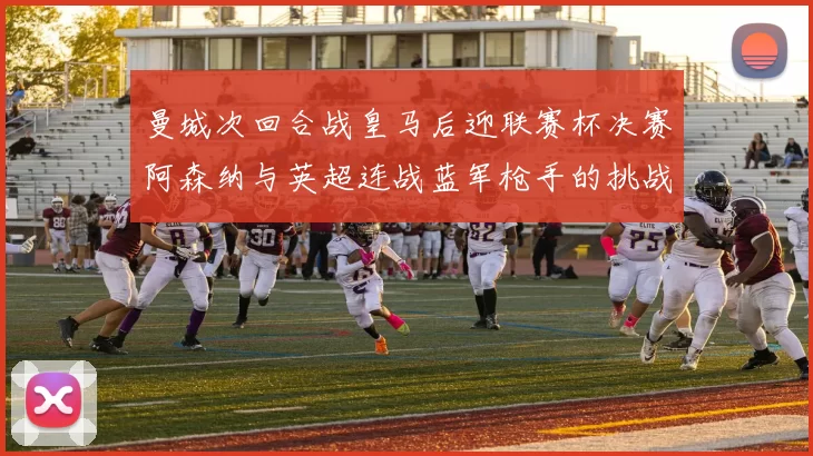 曼城次回合战皇马后迎联赛杯决赛阿森纳与英超连战蓝军枪手的挑战