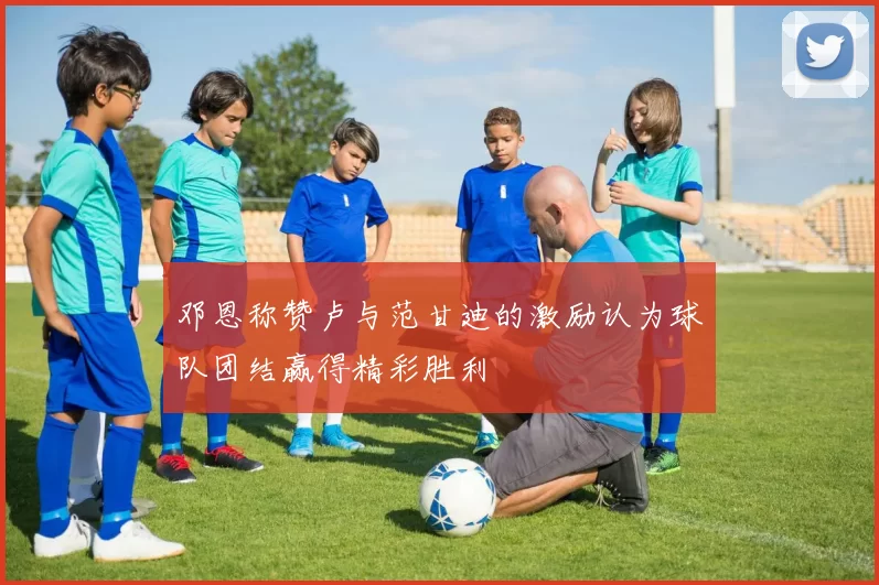 邓恩称赞卢与范甘迪的激励认为球队团结赢得精彩胜利